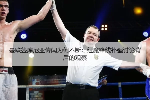 曼联签库尼亚传闻为何不断：红魔锋线补强讨论背后的观察