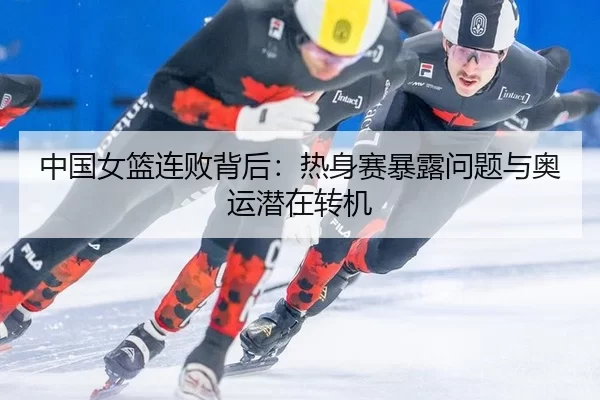 中国女篮连败背后：热身赛暴露问题与奥运潜在转机